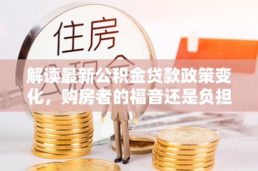 平鲁解读最新公积金贷款政策变化，购房者的福音还是负担？