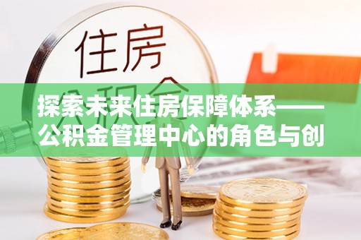平鲁探索未来住房保障体系——公积金管理中心的角色与创新