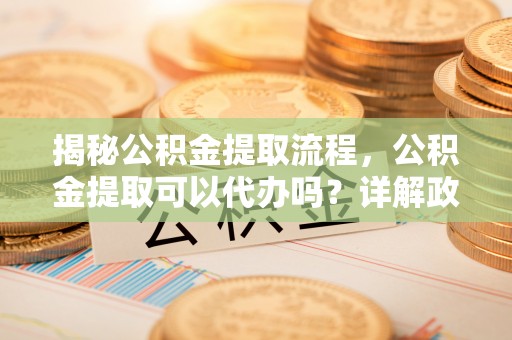 平鲁揭秘公积金提取流程，公积金提取可以代办吗？详解政策与实操技巧