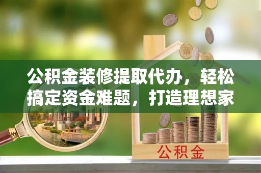平鲁公积金装修提取代办，轻松搞定资金难题，打造理想家居