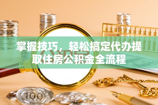 平鲁掌握技巧，轻松搞定代办提取住房公积金全流程