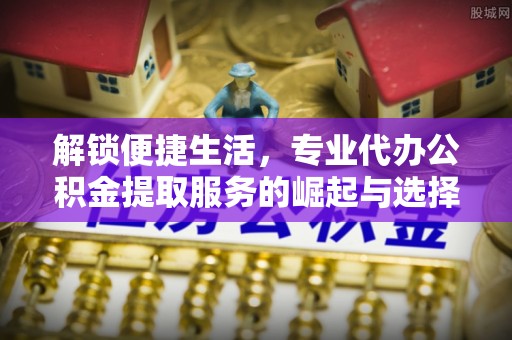平鲁解锁便捷生活，专业代办公积金提取服务的崛起与选择