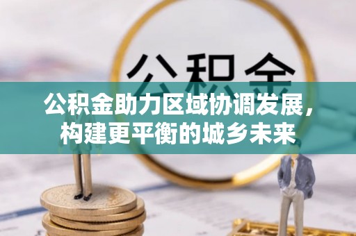 平鲁公积金助力区域协调发展，构建更平衡的城乡未来