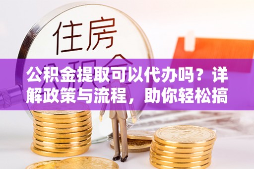 平鲁公积金提取可以代办吗？详解政策与流程，助你轻松搞定！