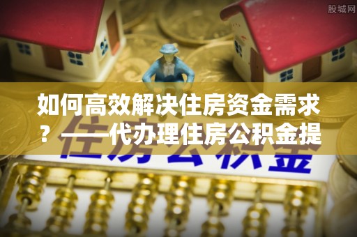 平鲁如何高效解决住房资金需求？——代办理住房公积金提取服务全解析