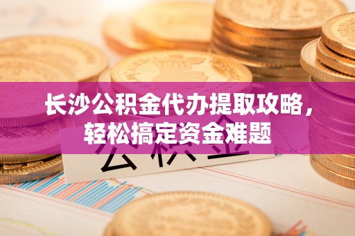 平鲁长沙公积金代办提取攻略，轻松搞定资金难题