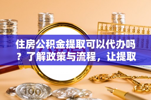 平鲁住房公积金提取可以代办吗？了解政策与流程，让提取更便捷