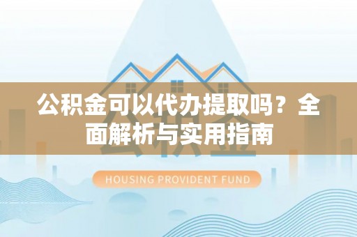 平鲁公积金可以代办提取吗？全面解析与实用指南