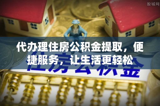 平鲁代办理住房公积金提取，便捷服务，让生活更轻松