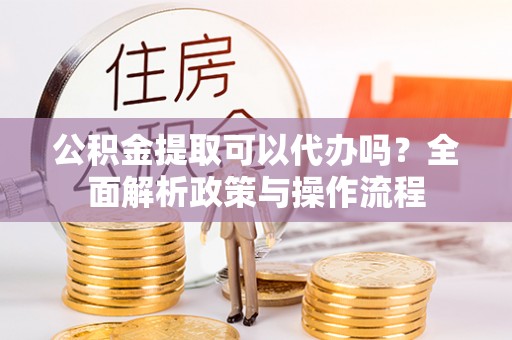 平鲁公积金提取可以代办吗？全面解析政策与操作流程