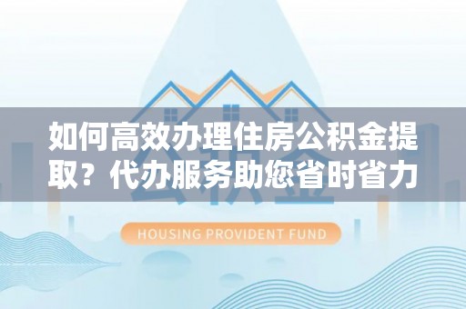 平鲁如何高效办理住房公积金提取？代办服务助您省时省力