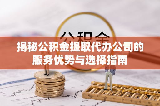 平鲁揭秘公积金提取代办公司的服务优势与选择指南