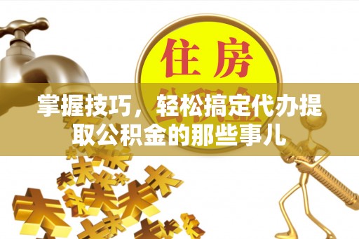 平鲁掌握技巧，轻松搞定代办提取公积金的那些事儿