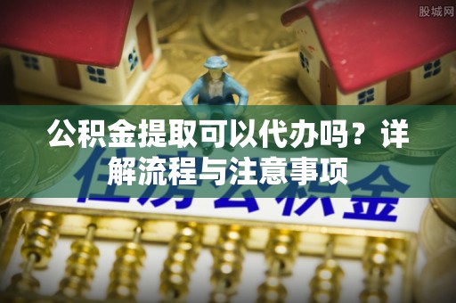 平鲁公积金提取可以代办吗？详解流程与注意事项