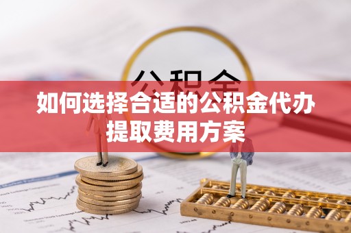 平鲁如何选择合适的公积金代办提取费用方案
