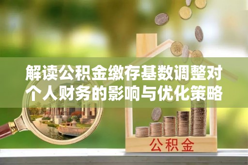 平鲁解读公积金缴存基数调整对个人财务的影响与优化策略