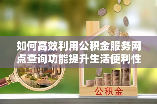 平鲁如何高效利用公积金服务网点查询功能提升生活便利性