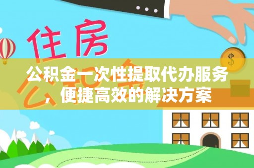 平鲁公积金一次性提取代办服务，便捷高效的解决方案