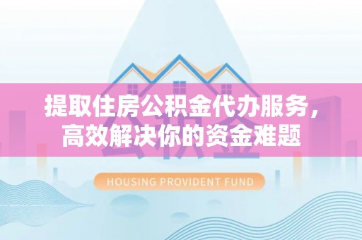 平鲁提取住房公积金代办服务，高效解决你的资金难题