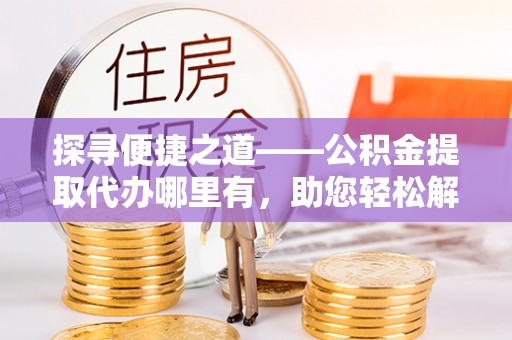 平鲁探寻便捷之道——公积金提取代办哪里有，助您轻松解决资金难题