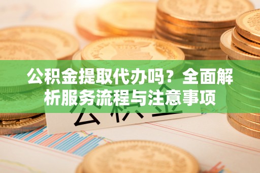 平鲁公积金提取代办吗？全面解析服务流程与注意事项
