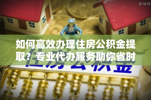 平鲁如何高效办理住房公积金提取？专业代办服务助你省时省力