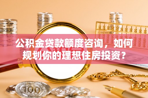 平鲁公积金贷款额度咨询，如何规划你的理想住房投资？