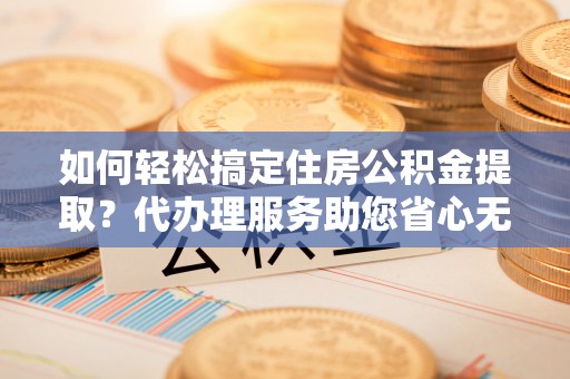 平鲁如何轻松搞定住房公积金提取？代办理服务助您省心无忧